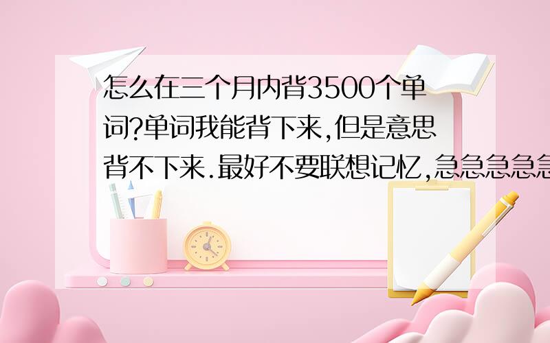 怎么在三个月内背3500个单词?单词我能背下来,但是意思背不下来.最好不要联想记忆,急急急急急急急急急急急