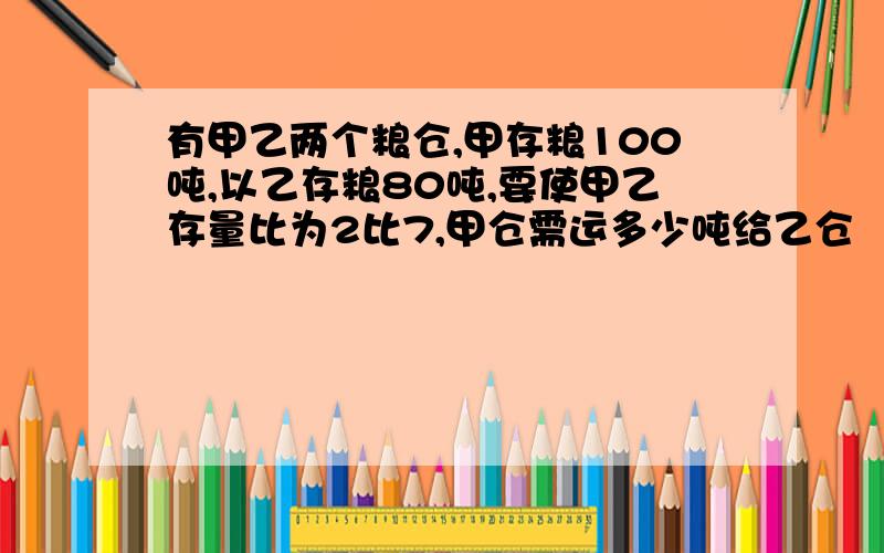 有甲乙两个粮仓,甲存粮100吨,以乙存粮80吨,要使甲乙存量比为2比7,甲仓需运多少吨给乙仓