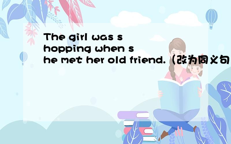 The girl was shopping when she met her old friend.（改为同义句）_______ the girl _________ _________,she met her old friend.