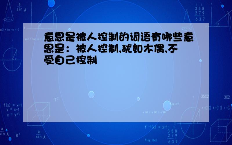 意思是被人控制的词语有哪些意思是：被人控制,犹如木偶,不受自己控制