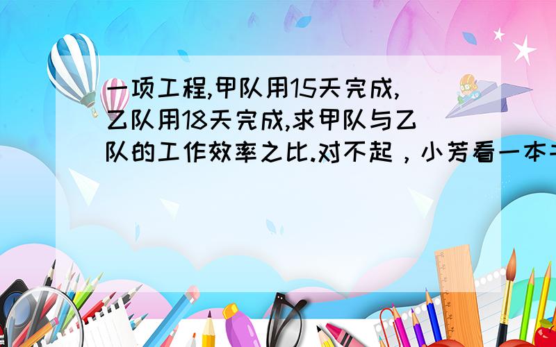 一项工程,甲队用15天完成,乙队用18天完成,求甲队与乙队的工作效率之比.对不起，小芳看一本书，第一天看了全书的1/4，第二天看了全书的3/5，求前两天看的书与剩下的数值之比，并求比值