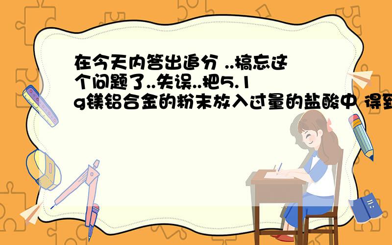 在今天内答出追分 ..搞忘这个问题了..失误..把5.1g镁铝合金的粉末放入过量的盐酸中 得到5.6L的氢气【标况下】计算 1.该合金铝的质量分数 2.该合金中铝和镁物质的量之比计算这个应该是要分