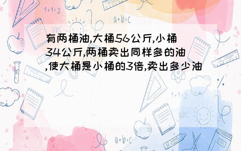 有两桶油,大桶56公斤,小桶34公斤,两桶卖出同样多的油,使大桶是小桶的3倍,卖出多少油