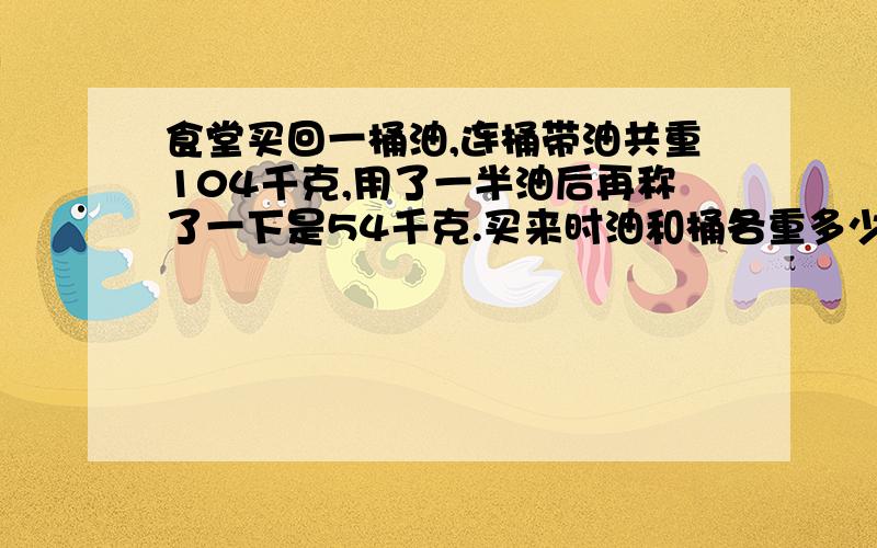 食堂买回一桶油,连桶带油共重104千克,用了一半油后再称了一下是54千克.买来时油和桶各重多少千