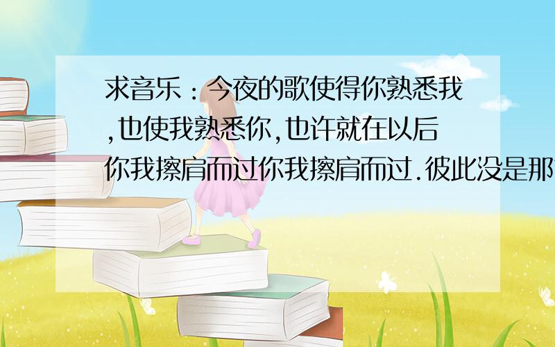 求音乐：今夜的歌使得你熟悉我,也使我熟悉你,也许就在以后你我擦肩而过你我擦肩而过.彼此没是那首歌的词