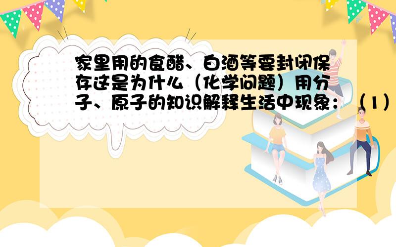 家里用的食醋、白酒等要封闭保存这是为什么（化学问题）用分子、原子的知识解释生活中现象：（1）家里用的食醋、白酒等要封闭保存（2）夏天,充足气的自行车放在太阳晒着的地方,常发