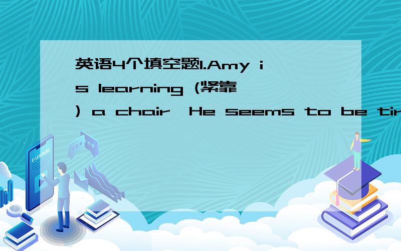 英语4个填空题1.Amy is learning (紧靠) a chair,He seems to be tired out..2..Millie is trying her best to raise her English to a higher （等级).3.It’s said that it is easy to (续借) the books from our school library.4.Can you see the (