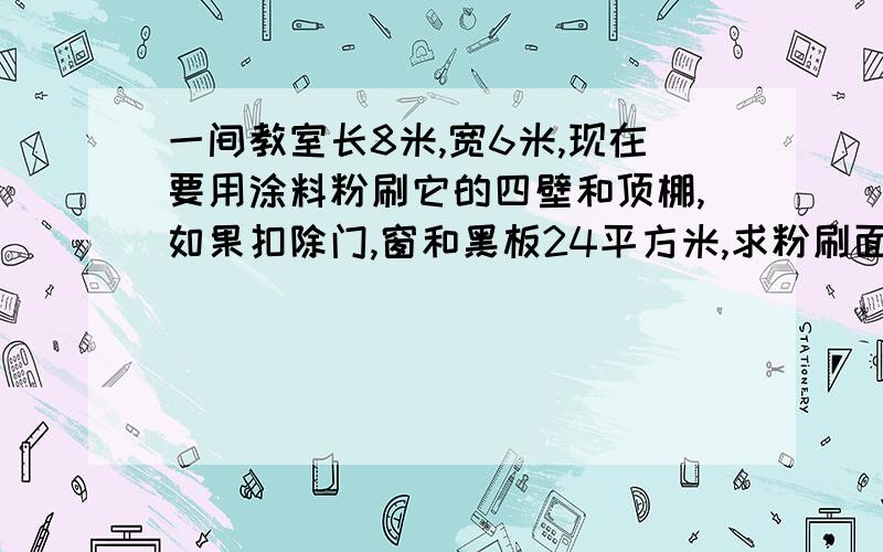 一间教室长8米,宽6米,现在要用涂料粉刷它的四壁和顶棚,如果扣除门,窗和黑板24平方米,求粉刷面积