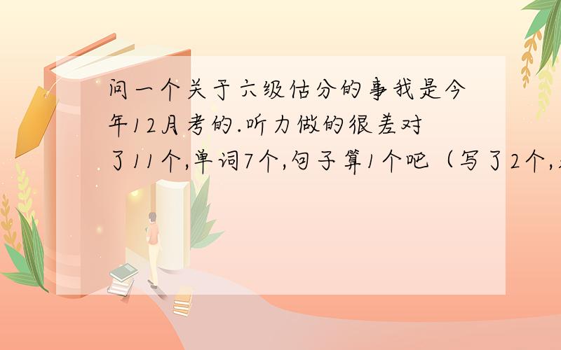 问一个关于六级估分的事我是今年12月考的.听力做的很差对了11个,单词7个,句子算1个吧（写了2个,另一个写了半句）,快速阅读对了9个,回答阅读对了3个,仔细阅读对了8个,完形对了15个,翻译2个