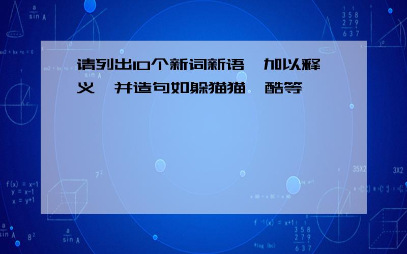 请列出10个新词新语,加以释义,并造句如躲猫猫、酷等