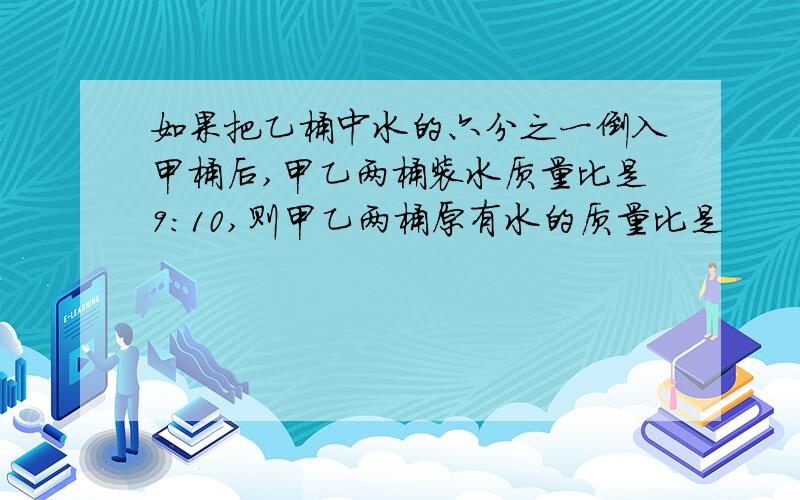 如果把乙桶中水的六分之一倒入甲桶后,甲乙两桶装水质量比是9：10,则甲乙两桶原有水的质量比是