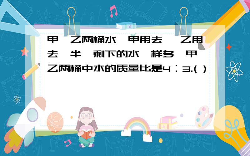 甲、乙两桶水,甲用去 ,乙用去一半,剩下的水一样多,甲、乙两桶中水的质量比是4：3.( )