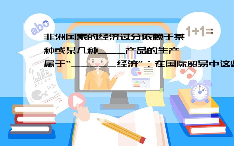 非洲国家的经济过分依赖于某一种或某几种___产品的生产,属于“_____经济”；在国际贸易中这些国家处于不利地位的原因是________________________________________第一个空是不是填“初级”,第二空