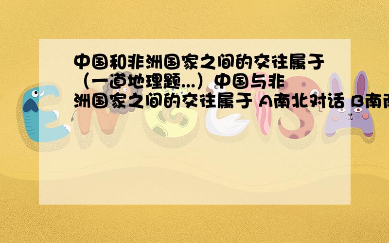 中国和非洲国家之间的交往属于（一道地理题...）中国与非洲国家之间的交往属于 A南北对话 B南南合作 C南北合作 D南南对话 最好能给出解析.