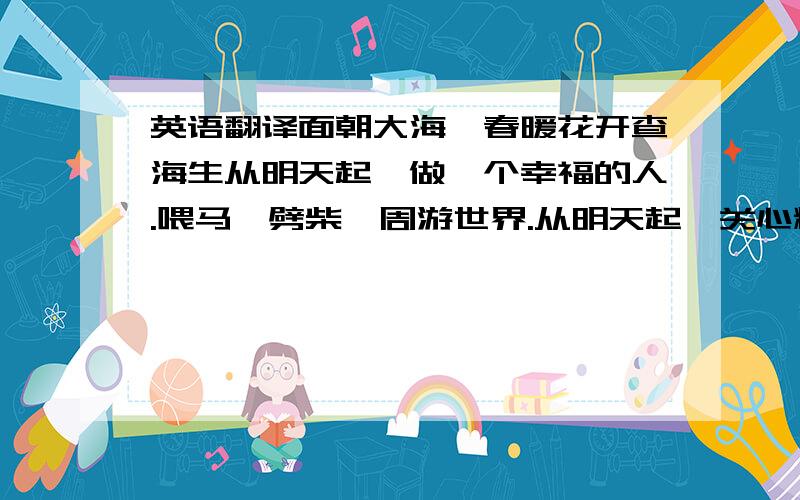 英语翻译面朝大海,春暖花开查海生从明天起,做一个幸福的人.喂马、劈柴,周游世界.从明天起,关心粮食和蔬菜.我有一所房子,面朝大海,春暖花开.从明天起,和每一个亲人通信.告诉他们我的幸