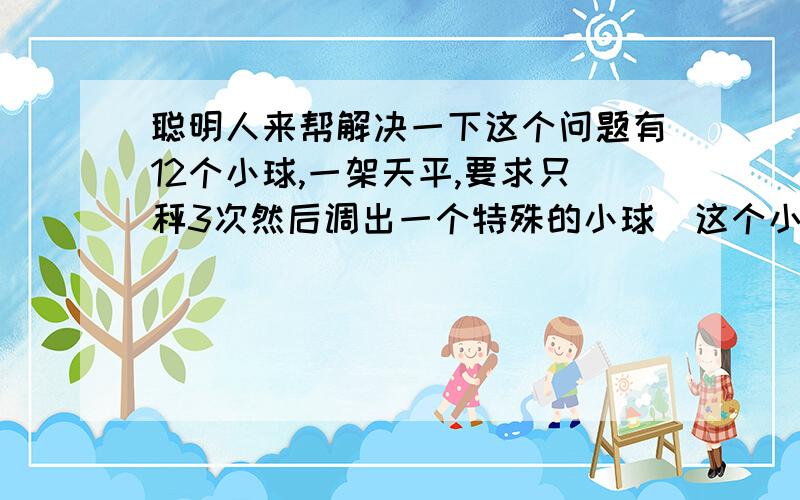 聪明人来帮解决一下这个问题有12个小球,一架天平,要求只秤3次然后调出一个特殊的小球(这个小球不知道是轻是重).呵呵,