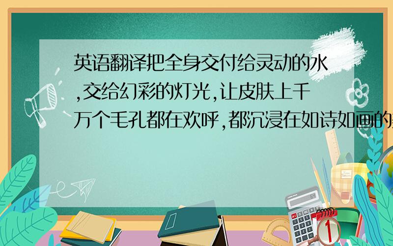 英语翻译把全身交付给灵动的水,交给幻彩的灯光,让皮肤上千万个毛孔都在欢呼,都沉浸在如诗如画的美妙气氛中.