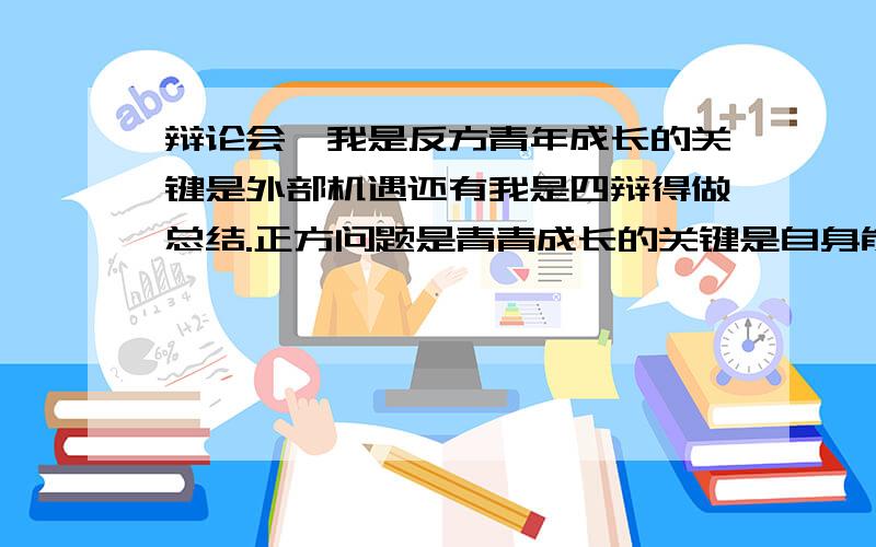 辩论会,我是反方青年成长的关键是外部机遇还有我是四辩得做总结.正方问题是青青成长的关键是自身能力.急用!外部因素不是外部机遇