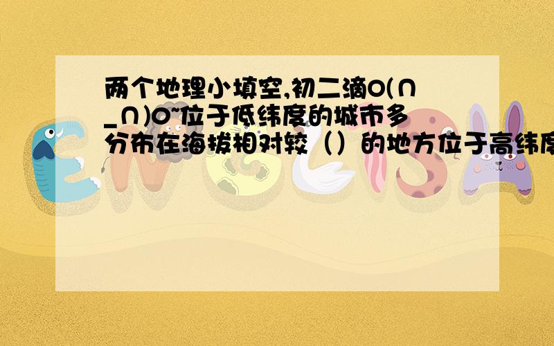 两个地理小填空,初二滴O(∩_∩)0~位于低纬度的城市多分布在海拔相对较（）的地方位于高纬度的城市多分布在海拔相对较（）的地方