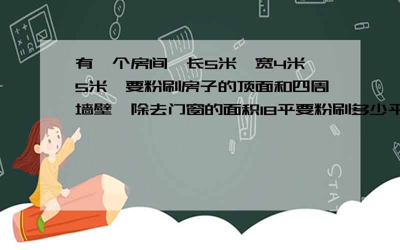 有一个房间,长5米,宽4米,5米,要粉刷房子的顶面和四周墙壁,除去门窗的面积18平要粉刷多少平方米?