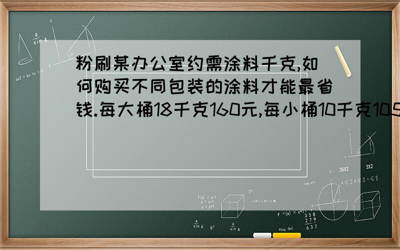 粉刷某办公室约需涂料千克,如何购买不同包装的涂料才能最省钱.每大桶18千克160元,每小桶10千克105元