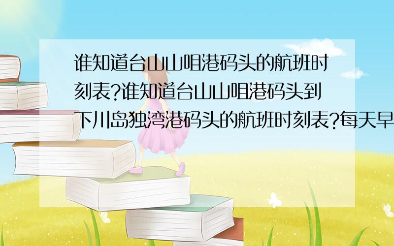 谁知道台山山咀港码头的航班时刻表?谁知道台山山咀港码头到下川岛独湾港码头的航班时刻表?每天早一班船是几点?最后一班船又是几点?每隔多久一班船?还有船票价格是多少?谢谢~