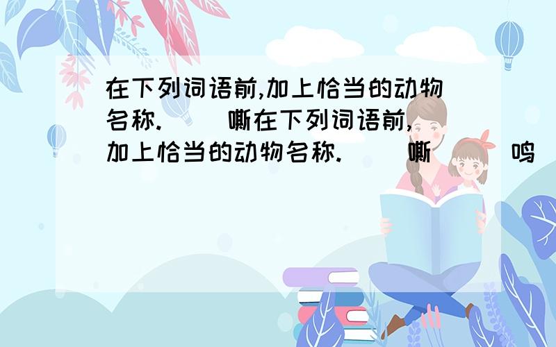 在下列词语前,加上恰当的动物名称.( )嘶在下列词语前,加上恰当的动物名称.( )嘶 ( )鸣( )吼 ( )叫