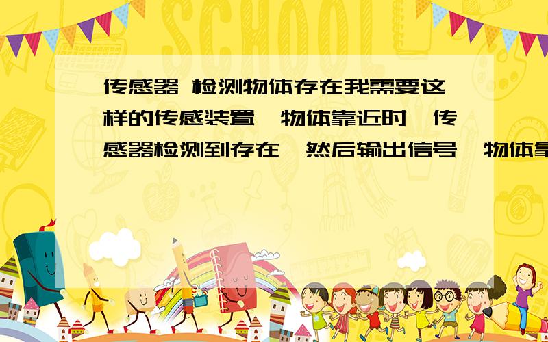 传感器 检测物体存在我需要这样的传感装置,物体靠近时,传感器检测到存在,然后输出信号,物体拿走时,也会检测到传出信号.还得体积小,电路板式.有这方面的知识 请给我链接
