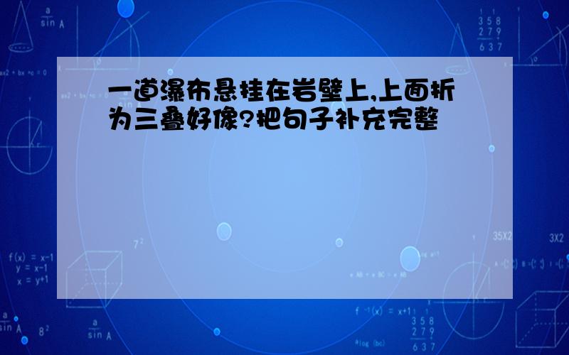 一道瀑布悬挂在岩壁上,上面折为三叠好像?把句子补充完整