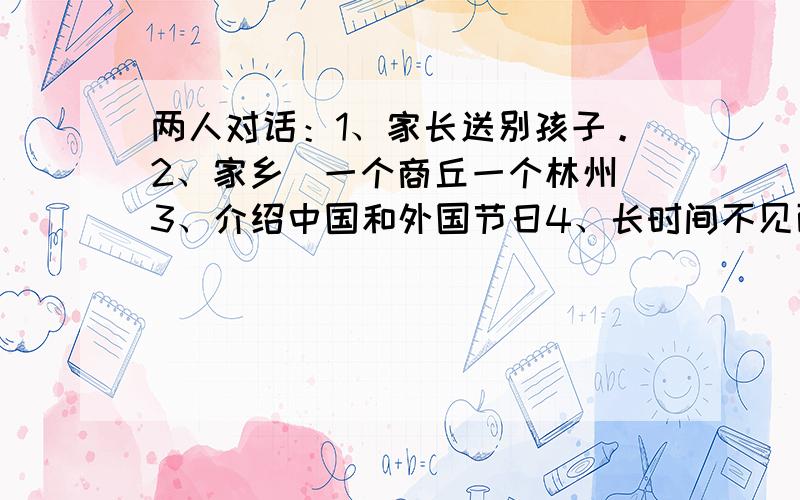 两人对话：1、家长送别孩子。2、家乡（一个商丘一个林州）3、介绍中国和外国节日4、长时间不见面打电话。5、宠物。6、电影。7、兴趣爱好，写完的发我邮箱316373886@qq.com