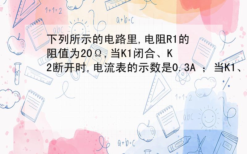 下列所示的电路里,电阻R1的阻值为20Ω,当K1闭合、K2断开时,电流表的示数是0.3A ；当K1、K2都闭合时,干路中的电流强度是0.5A.求：（1）电源的电压U（2）电阻R2的阻值.