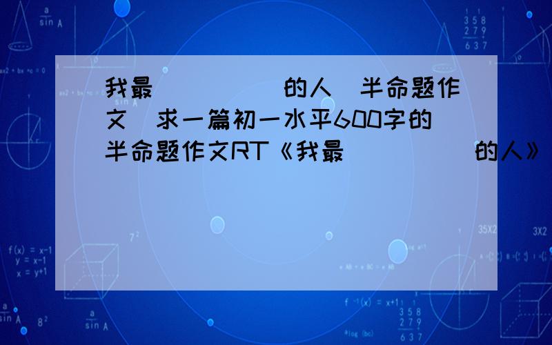 我最_____的人（半命题作文）求一篇初一水平600字的半命题作文RT《我最_____的人》真实、通顺（不要写亲人的……也不要写×××去世了之类的……）以上,鞠躬