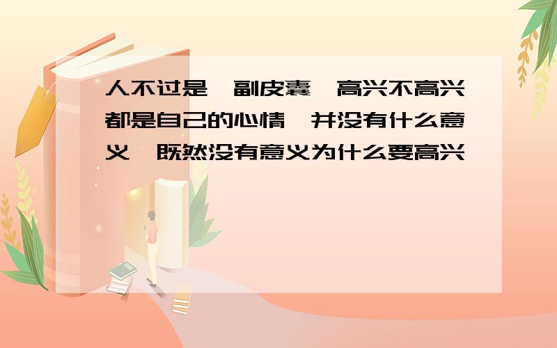 人不过是一副皮囊,高兴不高兴都是自己的心情,并没有什么意义,既然没有意义为什么要高兴