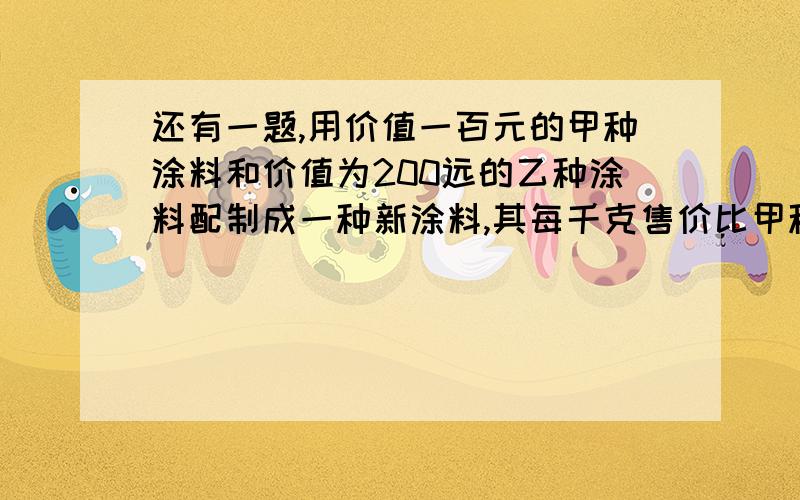 还有一题,用价值一百元的甲种涂料和价值为200远的乙种涂料配制成一种新涂料,其每千克售价比甲种涂料每千克少3元,比乙种涂料每千克多1元,求新涂料每千克售价多少元!