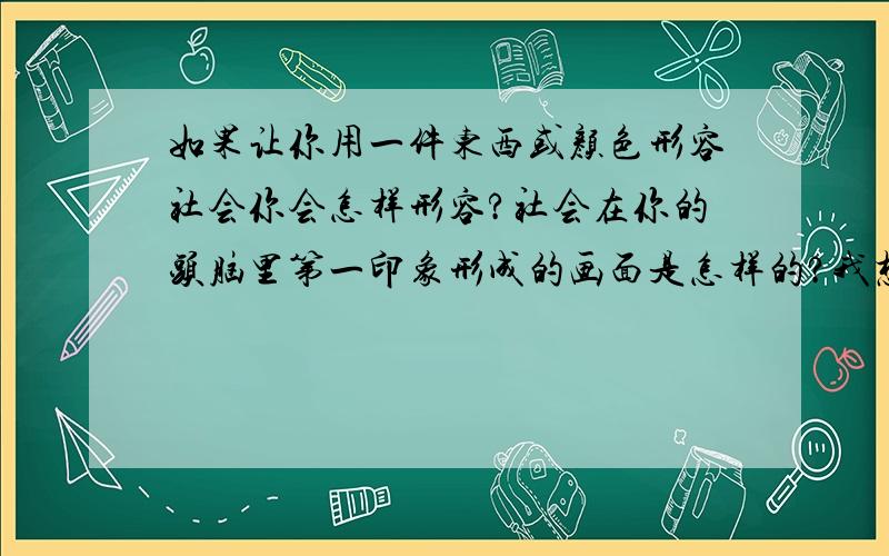 如果让你用一件东西或颜色形容社会你会怎样形容?社会在你的头脑里第一印象形成的画面是怎样的?我想画一幅图,表示学生从学校走向社会,接触、适应、融入社会,是积极方面的.