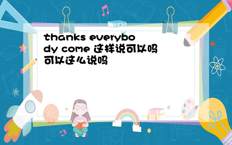 thanks everybody come 这样说可以吗可以这么说吗