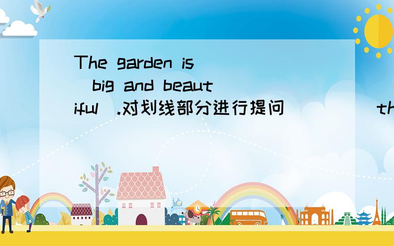 The garden is (big and beautiful).对划线部分进行提问_____the garden_______?