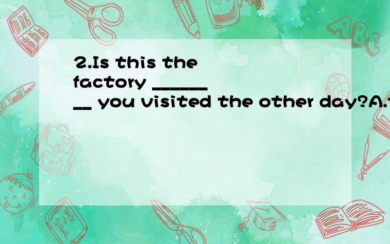 2.Is this the factory ________ you visited the other day?A.that B.where C.in which D.the one为什么选A?