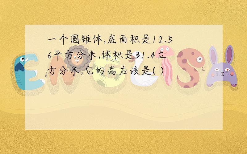 一个圆锥体,底面积是12.56平方分米,体积是31.4立方分米,它的高应该是( )