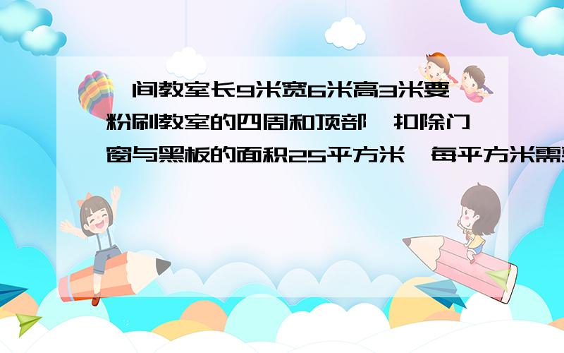 一间教室长9米宽6米高3米要粉刷教室的四周和顶部,扣除门窗与黑板的面积25平方米,每平方米需要用0、4千克涂料,粉刷这间教室要用多少千克的涂料?