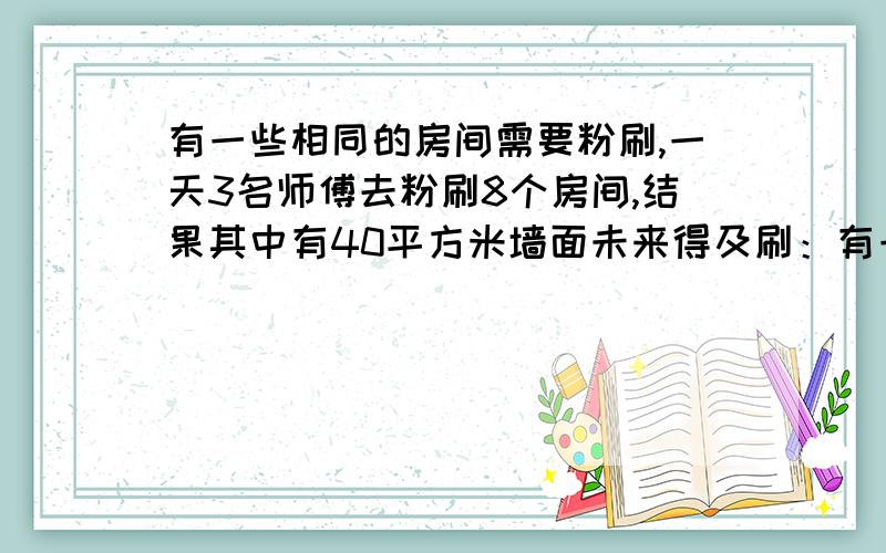 有一些相同的房间需要粉刷,一天3名师傅去粉刷8个房间,结果其中有40平方米墙面未来得及刷：有一些相同的房间需要粉刷,一天3名师傅去粉刷8个房间,结果其中有40平方米墙面未来得及刷；同