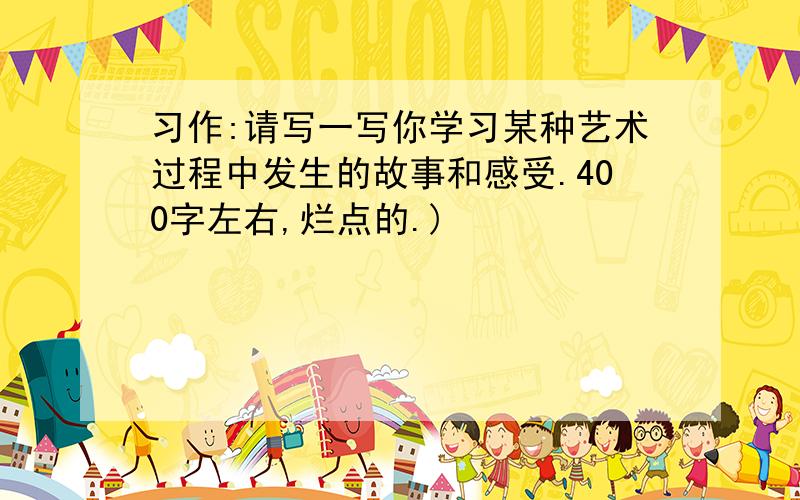 习作:请写一写你学习某种艺术过程中发生的故事和感受.400字左右,烂点的.)