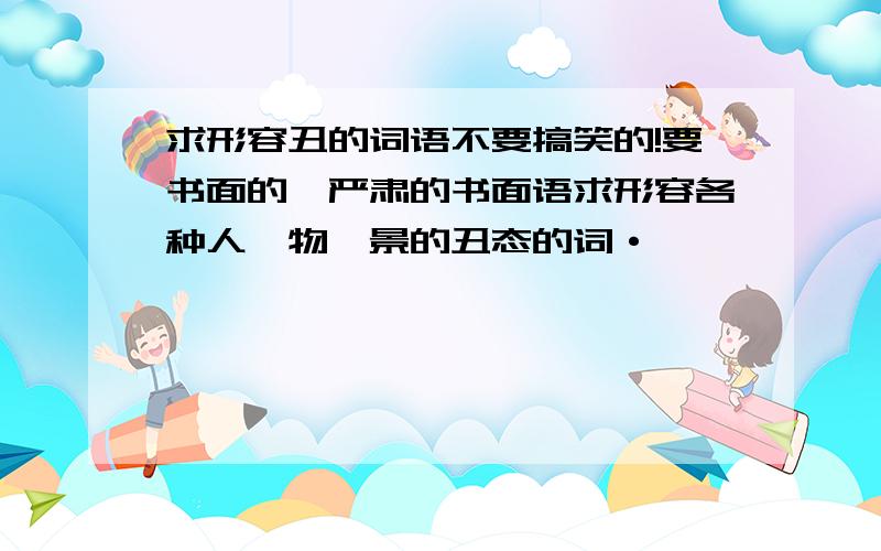 求形容丑的词语不要搞笑的!要书面的、严肃的书面语求形容各种人、物、景的丑态的词·