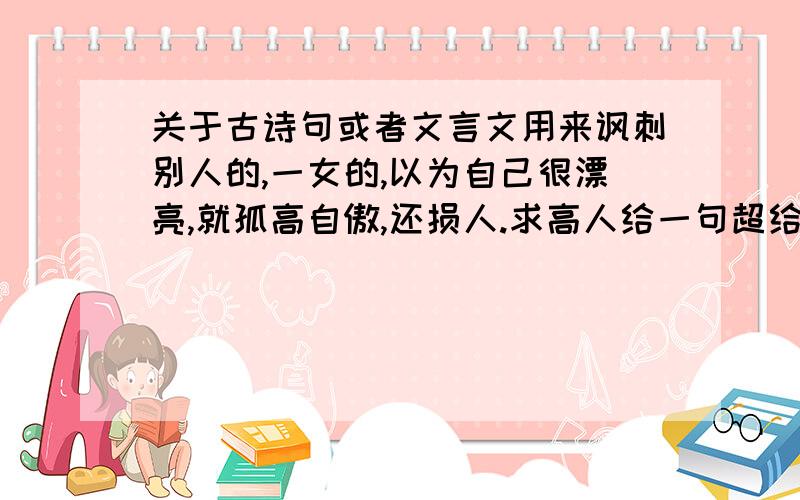 关于古诗句或者文言文用来讽刺别人的,一女的,以为自己很漂亮,就孤高自傲,还损人.求高人给一句超给力的古诗句、文言文都行,最好命中其要害.杀她个片甲不留,以解心头之愤怒.