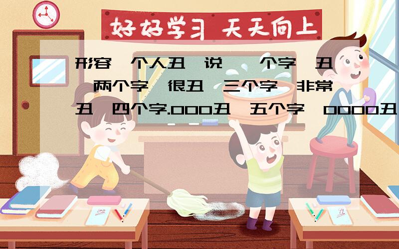 形容一个人丑,说,一个字,丑,两个字,很丑,三个字,非常丑,四个字.000丑,五个字,0000丑,请帮我在0上填上合适的字~