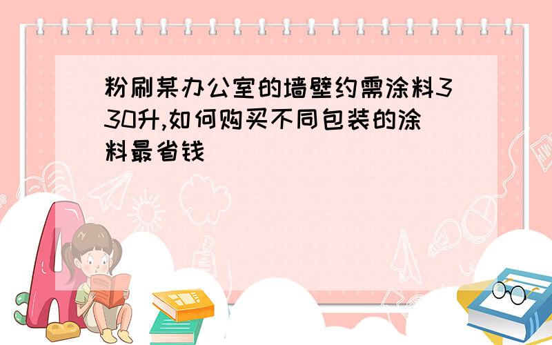 粉刷某办公室的墙壁约需涂料330升,如何购买不同包装的涂料最省钱