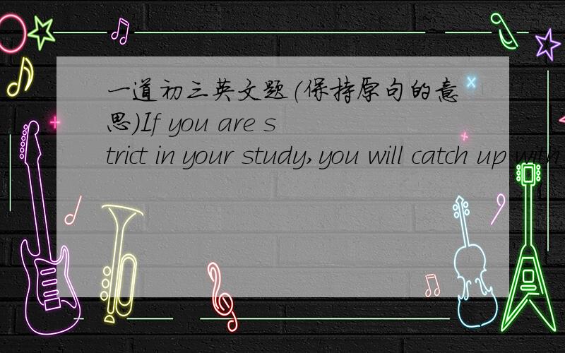 一道初三英文题（保持原句的意思）If you are strict in your study,you will catch up with your classmates.______strict in your study,__________you will catch up with your classmates.