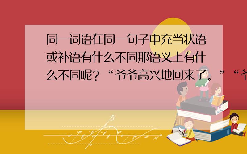 同一词语在同一句子中充当状语或补语有什么不同那语义上有什么不同呢？“爷爷高兴地回来了。”“爷爷看起来很高兴”“高兴”的语义指向是不是都是指向“爷爷”呢？