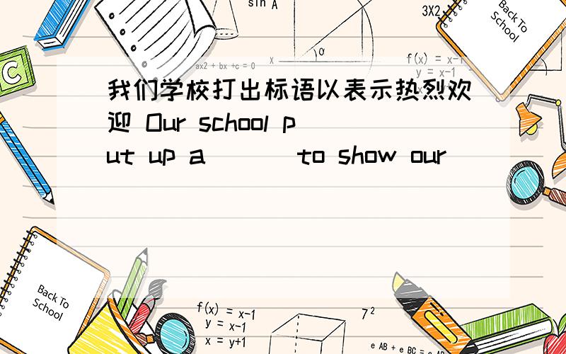 我们学校打出标语以表示热烈欢迎 Our school put up a ___to show our __　＿