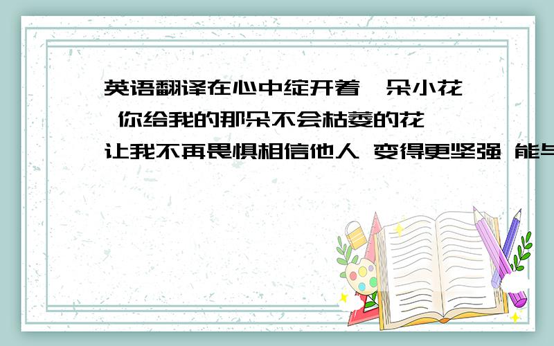 英语翻译在心中绽开着一朵小花 你给我的那朵不会枯萎的花 让我不再畏惧相信他人 变得更坚强 能与你相遇,真得很高兴 能与你牵手是我的骄傲 即使现在各自仰望着不同的天空 你看我一个